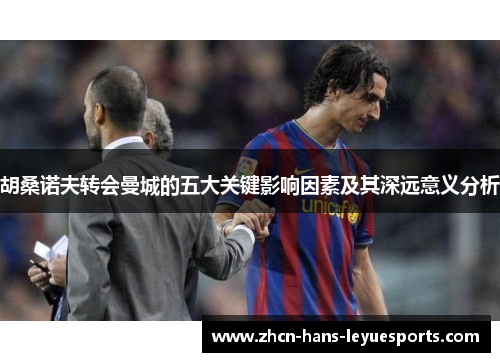 胡桑诺夫转会曼城的五大关键影响因素及其深远意义分析 胡桑诺夫转会曼城的五大关键影响因素及其深远意义分析