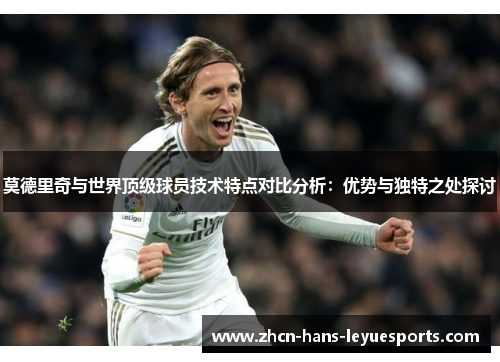 莫德里奇与世界顶级球员技术特点对比分析：优势与独特之处探讨