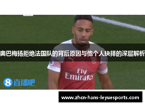 奥巴梅扬拒绝法国队的背后原因与他个人抉择的深层解析 奥巴梅扬拒绝法国队的背后原因与他个人抉择的深层解析