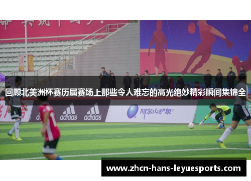 回顾北美洲杯赛历届赛场上那些令人难忘的高光绝妙精彩瞬间集锦全