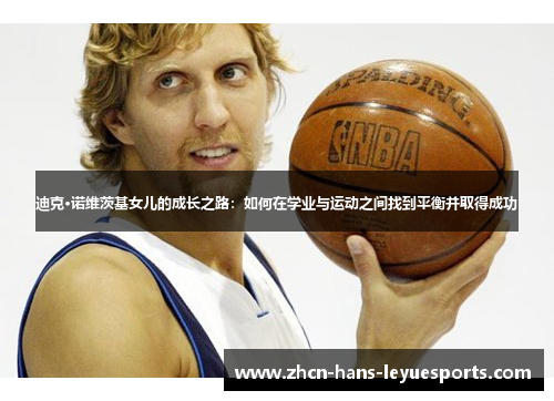 迪克·诺维茨基女儿的成长之路:如何在学业与运动之间找到平衡并取得成功 迪克·诺维茨基女儿的成长之路:如何在学业与运动之间找到平衡并取得成功