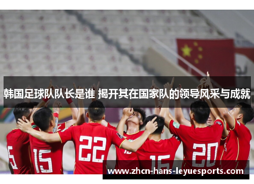韩国足球队队长是谁 揭开其在国家队的领导风采与成就
