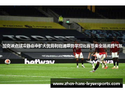 加克波点球冷静命中扩大优势利物浦乘势掌控比赛节奏全场沸腾气氛 加克波点球冷静命中扩大优势利物浦乘势掌控比赛节奏全场沸腾气氛