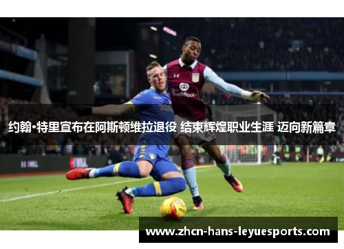 约翰·特里宣布在阿斯顿维拉退役 结束辉煌职业生涯 迈向新篇章