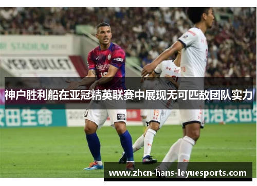 神户胜利船在亚冠精英联赛中展现无可匹敌团队实力 神户胜利船在亚冠精英联赛中展现无可匹敌团队实力